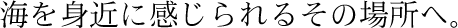 海を身近に感じられるその場所へ